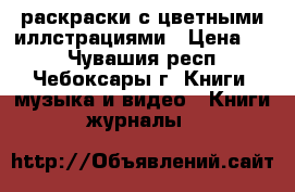 раскраски с цветными иллстрациями › Цена ­ 5 - Чувашия респ., Чебоксары г. Книги, музыка и видео » Книги, журналы   